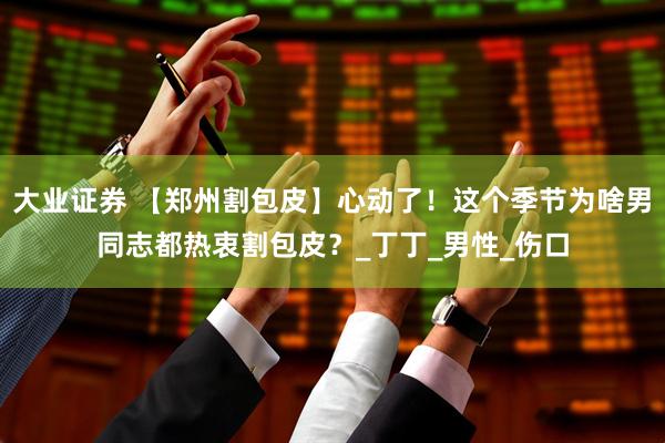 大业证券 【郑州割包皮】心动了！这个季节为啥男同志都热衷割包皮？_丁丁_男性_伤口