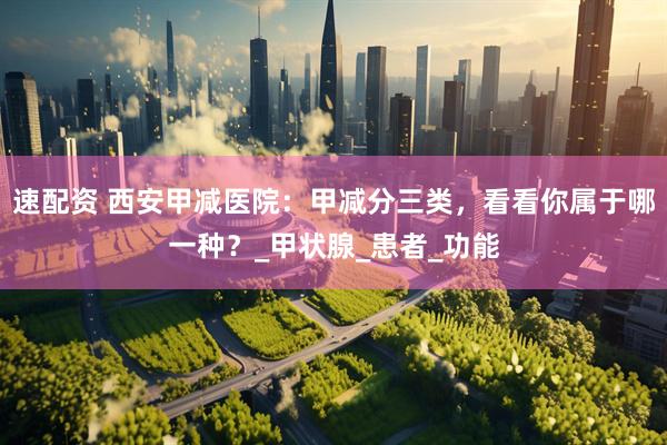 速配资 西安甲减医院：甲减分三类，看看你属于哪一种？_甲状腺_患者_功能