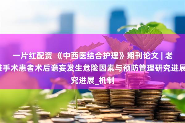 一片红配资 《中西医结合护理》期刊论文 | 老年心脏手术患者术后谵妄发生危险因素与预防管理研究进展_机制