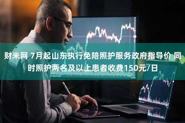 财米网 7月起山东执行免陪照护服务政府指导价 同时照护两名及以上患者收费150元/日