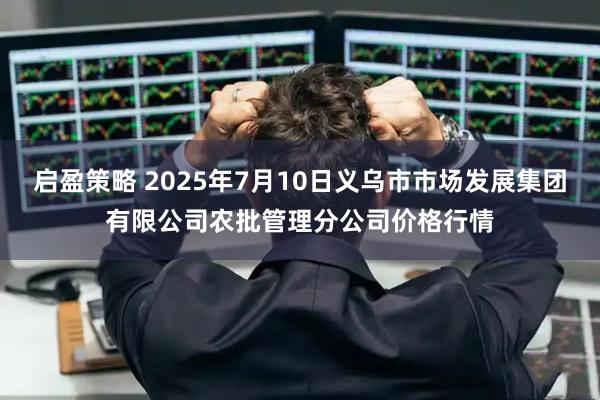 启盈策略 2025年7月10日义乌市市场发展集团有限公司农批管理分公司价格行情