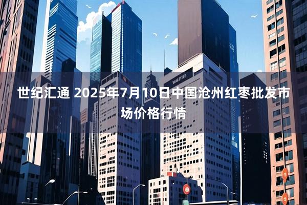 世纪汇通 2025年7月10日中国沧州红枣批发市场价格行情