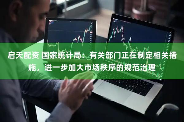 启天配资 国家统计局：有关部门正在制定相关措施，进一步加大市场秩序的规范治理