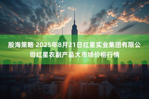 股海策略 2025年8月21日红星实业集团有限公司红星农副产品大市场价格行情