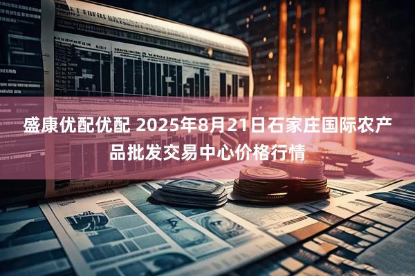 盛康优配优配 2025年8月21日石家庄国际农产品批发交易中心价格行情