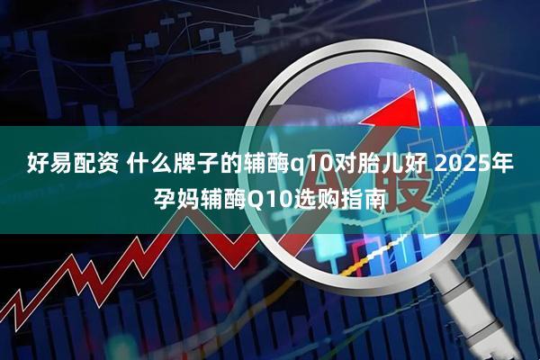 好易配资 什么牌子的辅酶q10对胎儿好 2025年孕妈辅酶Q10选购指南