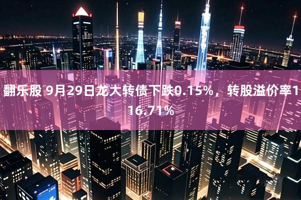 翻乐股 9月29日龙大转债下跌0.15%，转股溢价率116.71%