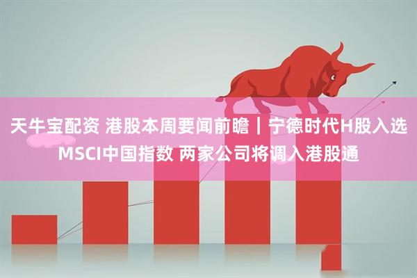 天牛宝配资 港股本周要闻前瞻｜宁德时代H股入选MSCI中国指数 两家公司将调入港股通