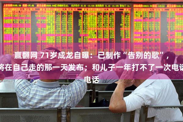 赢翻网 71岁成龙自曝：已制作“告别的歌”，将在自己走的那一天发布；和儿子一年打不了一次电话