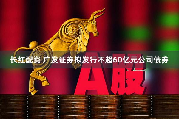 长红配资 广发证券拟发行不超60亿元公司债券