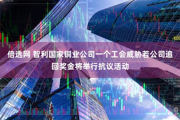 倍选网 智利国家铜业公司一个工会威胁若公司追回奖金将举行抗议活动
